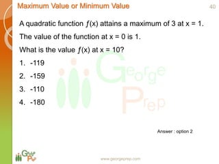 www.georgeprep.com
Maximum Value or Minimum Value
A quadratic function ƒ(x) attains a maximum of 3 at x = 1.
The value of the function at x = 0 is 1.
What is the value ƒ(x) at x = 10?
1. -119
2. -159
3. -110
4. -180
40
Answer : option 2
 