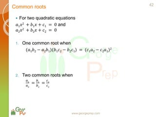 www.georgeprep.com
 For two quadratic equations
𝑎1 𝑥2 + 𝑏1 𝑥 + 𝑐1 = 0 and
𝑎2 𝑥2 + 𝑏2 𝑥 + 𝑐2 = 0
1. One common root when
(𝑎1 𝑏2 − 𝑎2 𝑏1)(𝑏1 𝑐2 − 𝑏2 𝑐1) = (𝑐1 𝑎2 − 𝑐2 𝑎1)2
2. Two common roots when
𝑎1
𝑎2
=
𝑏1
𝑏2
=
𝑐1
𝑐2
42
Common roots
 