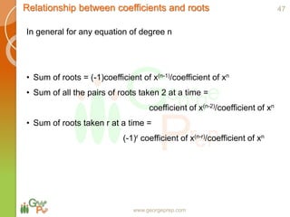 www.georgeprep.com
Relationship between coefficients and roots
In general for any equation of degree n
• Sum of roots = (-1)coefficient of x(n-1)/coefficient of xn
• Sum of all the pairs of roots taken 2 at a time =
coefficient of x(n-2)/coefficient of xn
• Sum of roots taken r at a time =
(-1)r coefficient of x(n-r)/coefficient of xn
47
 