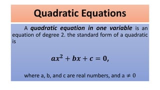 Quadratic Equations
A quadratic equation in one variable is an
equation of degree 2. the standard form of a quadratic
is
𝒂𝒙 𝟐
+ 𝒃𝒙 + 𝒄 = 𝟎,
where a, b, and c are real numbers, and a ≠ 0
 