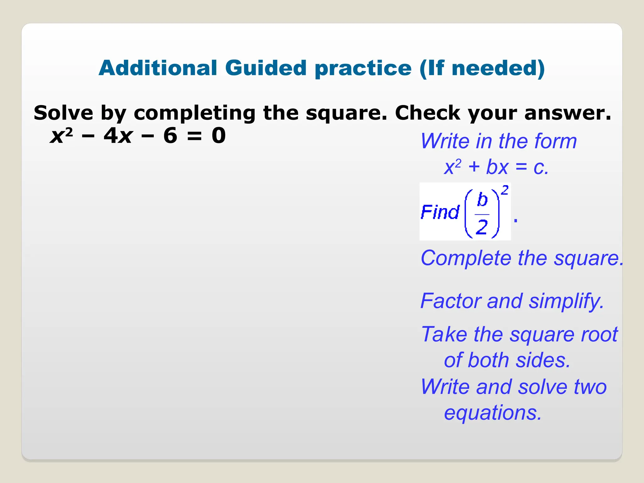 Additional Guided practice (If needed)
Solve by completing the square. Check your answer.
x2
– 4x – 6 = 0 Write in the form
x2
+ bx = c.
Complete the square.
Factor and simplify.
Take the square root
of both sides.
Write and solve two
equations.
.
 