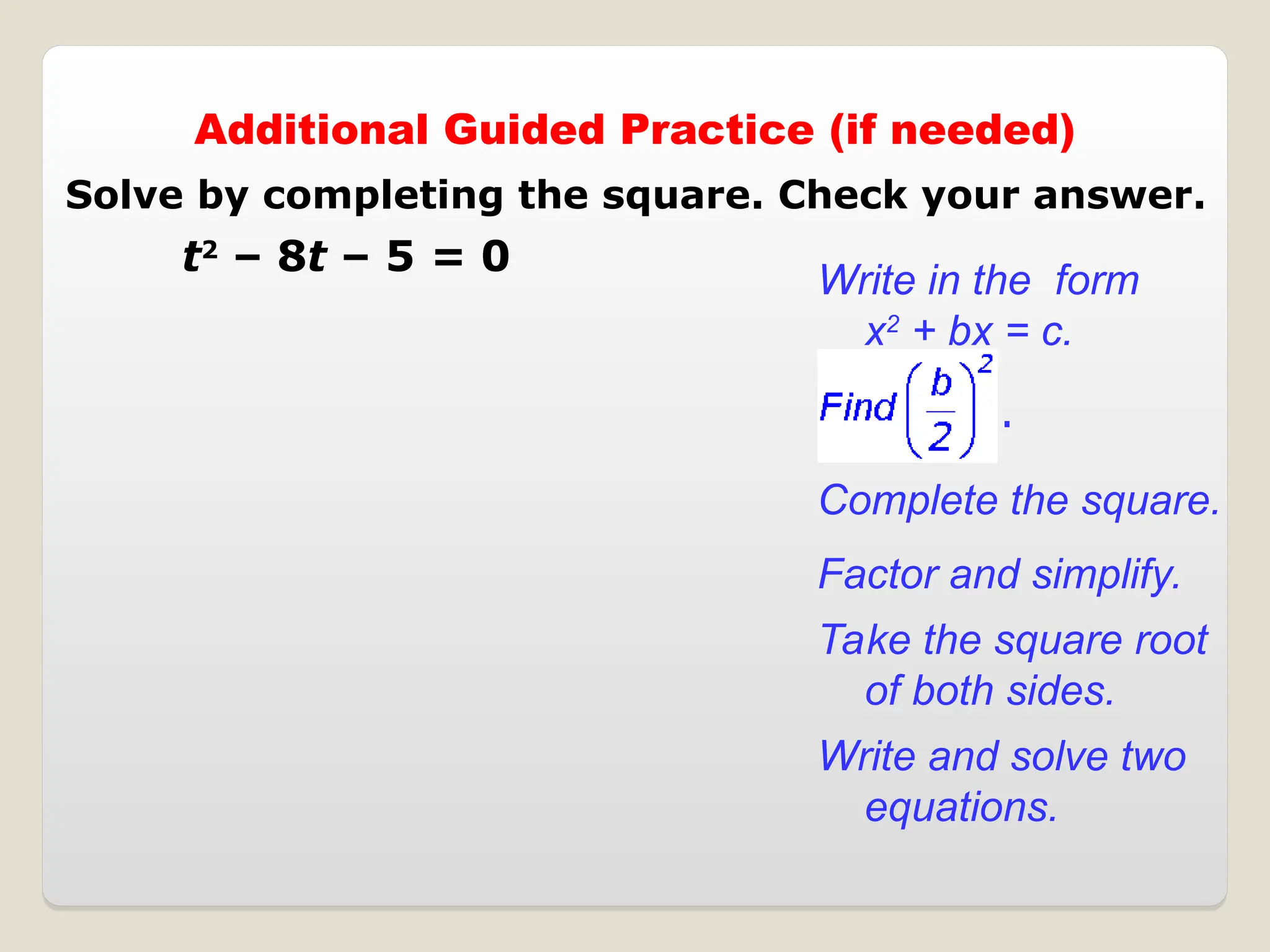 Additional Guided Practice (if needed)
t2
– 8t – 5 = 0
Complete the square.
Write in the form
x2
+ bx = c.
Factor and simplify.
Take the square root
of both sides.
Write and solve two
equations.
.
Solve by completing the square. Check your answer.
 