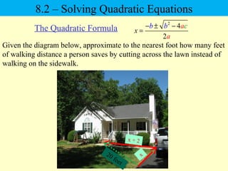 2
4
2
x
cb b a
a
− ± −
=
8.2 – Solving Quadratic Equations
The Quadratic Formula
Given the diagram below, approximate to the nearest foot how many feet
of walking distance a person saves by cutting across the lawn instead of
walking on the sidewalk.
20 feet
x + 2
x
 