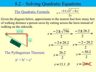 2
4
2
x
cb b a
a
− ± −
=
8.2 – Solving Quadratic Equations
The Quadratic Formula
Given the diagram below, approximate to the nearest foot how many feet
of walking distance a person saves by cutting across the lawn instead of
walking on the sidewalk.
20 feet
x + 2
x
The Pythagorean Theorem
a2
+ b2
= c2
=
±−
=
2
7962
x =
±−
2
2.282
2
2.282 +−
=x
2
2.282 −−
=x
2
2.26
=x
1.13=x
2
2.30−
=x
1.15−=xft
 