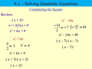Review:
8.1 – Solving Quadratic Equations
Completing the Square
( x + 3)2
x2
+ 2(3x) + 9
x2
+ 6x
=
2
6
=2
3
x2
+ 6x + 9
3 9
x2
+ 6x + 9
( x + 3) ( x + 3)
( x + 3)2
x2
– 14x
=
−
2
14
( ) =−
2
77− 49
x2
– 14x + 49
( x – 7) ( x – 7)
( x – 7)2
 