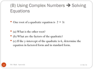 (B) Using Complex Numbers  Solving
Equations
 One root of a quadratic equation is 2 + 3i
 (a) What is the other root?
 (b) What are the factors of the quadratic?
 (c) If the y-intercept of the quadratic is 6, determine the
equation in factored form and in standard form.
12/04/24
12 HL1 Math - Santowski
 