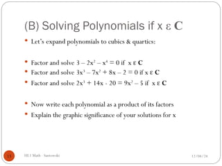 (B) Solving Polynomials if x ε C
 Let’s expand polynomials to cubics & quartics:
 Factor and solve 3 – 2x2
– x4
= 0 if x  C
 Factor and solve 3x3
– 7x2
+ 8x – 2 = 0 if x  C
 Factor and solve 2x3
+ 14x - 20 = 9x2
– 5 if x  C
 Now write each polynomial as a product of its factors
 Explain the graphic significance of your solutions for x
12/04/24
HL1 Math - Santowski
13
 