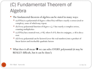 (C) Fundamental Theorem of
Algebra
 The fundamental theorem of algebra can be stated in many ways:
 (a) If P(x) is a polynomial of degree n then P(x) will have exactly n zeroes (real or
complex), some of which may repeat.
 (b) Every polynomial function of degree n > 1 has exactly n complex zeroes,
counting multiplicities
 (c) If P(x) has a nonreal root, a+bi, where b ≠ 0, then its conjugate, a–bi is also a
root
 (d) Every polynomial can be factored (over the real numbers) into a product of
linear factors and irreducible quadratic factors
 What does it all mean  we can solve EVERY polynomial (it may be
REALLY difficult, but it can be done!)
12/04/24
HL1 Math - Santowski
16
 