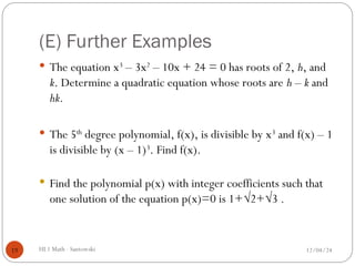 (E) Further Examples
 The equation x3
– 3x2
– 10x + 24 = 0 has roots of 2, h, and
k. Determine a quadratic equation whose roots are h – k and
hk.
 The 5th
degree polynomial, f(x), is divisible by x3
and f(x) – 1
is divisible by (x – 1)3
. Find f(x).
 Find the polynomial p(x) with integer coefficients such that
one solution of the equation p(x)=0 is 1+√2+√3 .
12/04/24
HL1 Math - Santowski
19
 