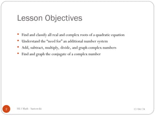 Lesson Objectives
 Find and classify all real and complex roots of a quadratic equation
 Understand the “need for” an additional number system
 Add, subtract, multiply, divide, and graph complex numbers
 Find and graph the conjugate of a complex number
12/04/24
2 HL1 Math - Santowski
 