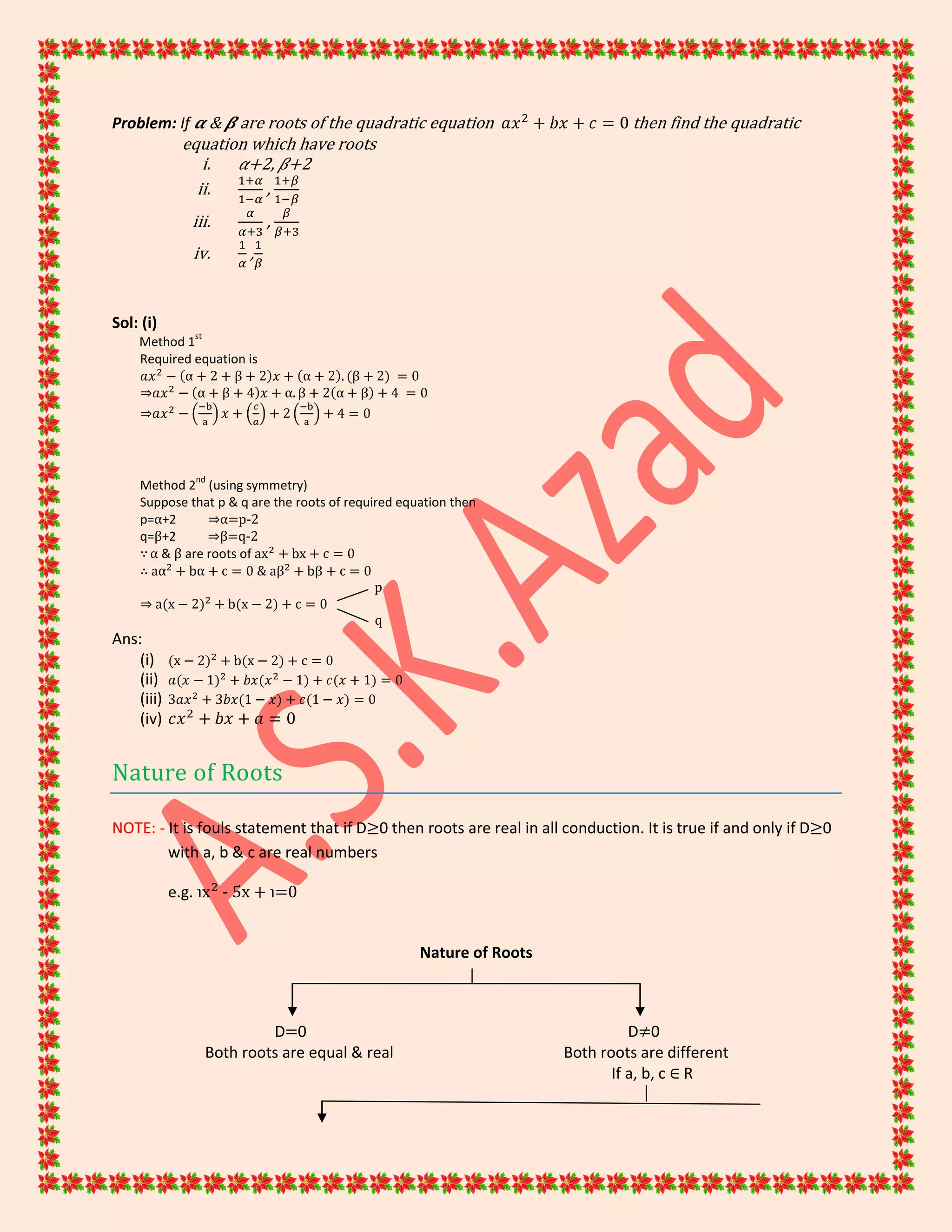 Problem: If & are roots of the quadratic equation then find the quadratic
equation which have roots
i. +2, +2
ii. ,
iii. ,
iv. ,
Sol: (i)
Method 1
st
Required equation is
⇒
⇒
Method 2
nd
(using symmetry)
Suppose that p & q are the roots of required equation then
p=α+2 ⇒α=p-2
q=β+2 ⇒β=q-2
∵α & β are roots of
∴ &
p
⇒
q
Ans:
(i)
(ii)
(iii)
(iv)
Nature of Roots
NOTE: - It is fouls statement that if D≥0 then roots are real in all conduction. It is true if and only if D≥0
with a, b & c are real numbers
e.g. ℩ - 5x + ℩=0
Nature of Roots
D=0 D≠0
Both roots are equal & real Both roots are different
If a, b, c ∈ R
 