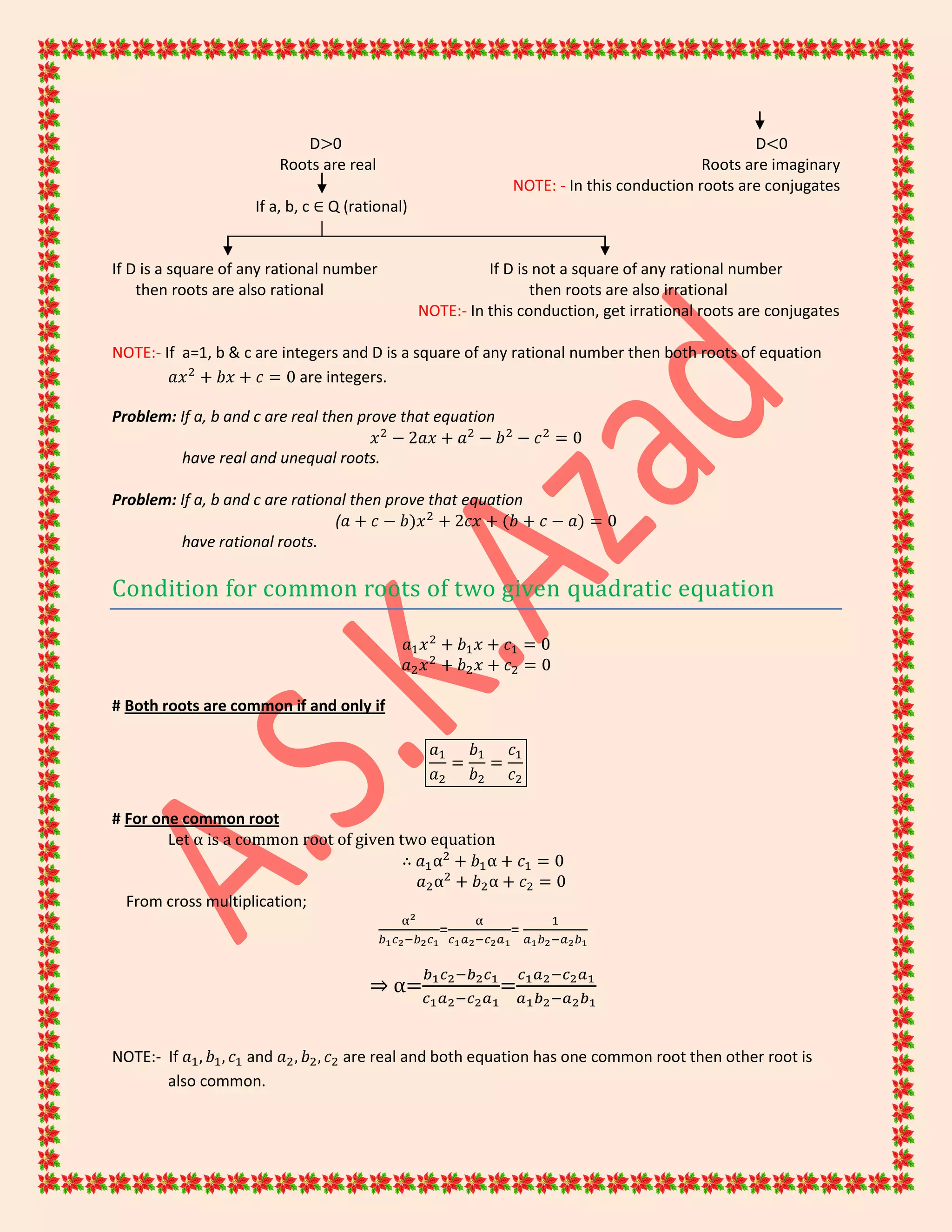 D>0 D<0
Roots are real Roots are imaginary
NOTE: - In this conduction roots are conjugates
If a, b, c ∈ Q (rational)
If D is a square of any rational number If D is not a square of any rational number
then roots are also rational then roots are also irrational
NOTE:- In this conduction, get irrational roots are conjugates
NOTE:- If a=1, b & c are integers and D is a square of any rational number then both roots of equation
are integers.
Problem: If a, b and c are real then prove that equation
have real and unequal roots.
Problem: If a, b and c are rational then prove that equation
(
have rational roots.
Condition for common roots of two given quadratic equation
# Both roots are common if and only if
# For one common root
Let α is a common root of given two equation
∴
From cross multiplication;
= =
⇒ α= =
NOTE:- If and are real and both equation has one common root then other root is
also common.
 