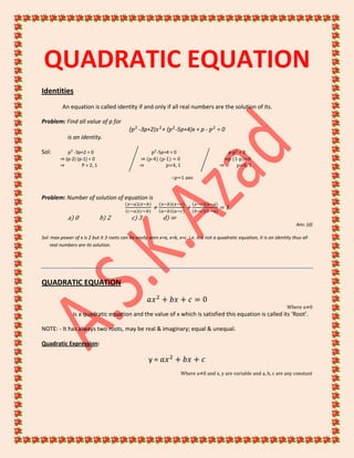 QUADRATIC EQUATION
Identities
An equation is called identity if and only if all real numbers are the solution of its.
Problem: Find all value of p for
( -3p+2) + ( -5p+4)x + p - = 0
is an identity.
Sol: -3p+2 = 0 -5p+4 = 0 p- = 0
⇒ (p-2) (p-1) = 0 ⇒ (p-4) (p-1) = 0 ⇒p (1-p)=0
⇒ P = 2, 1 ⇒ p=4, 1 ⇒ p=0, 1
∴p=1 ans
Problem: Number of solution of equation is
+ + = 1
a) 0 b) 2 c) 3 d) ∞
Ans: (d)
Sol: max power of x is 2 but it 3 roots can be easily seen x=a, x=b, x=c. i.e. it is not a quadratic equation, it is an identity thus all
real numbers are its solution.
QUADRATIC EQUATION
Where a≠0
is a quadratic equation and the value of x which is satisfied this equation is called its ‘Root’.
NOTE: - It has always two roots, may be real & imaginary; equal & unequal.
Quadratic Expression:
y =
Where a≠0 and x, y are variable and a, b, c are any constant
 