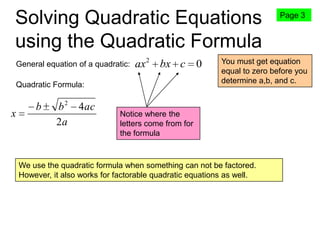 Solving Quadratic Equations
using the Quadratic Formula
General equation of a quadratic:

ax 2 bx c 0

Quadratic Formula:

x

b

b2
2a

4ac

Page 3

You must get equation
equal to zero before you
determine a,b, and c.

Notice where the
letters come from for
the formula

We use the quadratic formula when something can not be factored.
However, it also works for factorable quadratic equations as well.

 