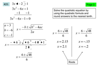 3x x 2

#25:

1

Page 3

3x 2 6 x 1
1
1

Solve the quadratic equation by
using the quadratic formula and
round answers to the nearest tenth.

3x 2 6 x 1 0
a
b
c

x

3
6

b2
2a

b

x

4ac

x

1

6

x

6
23
6

2

43

1

6

48

x

6

x 2.15
x 2.1

Roots

48
6

x
x

48
6

6

.15
.2

 