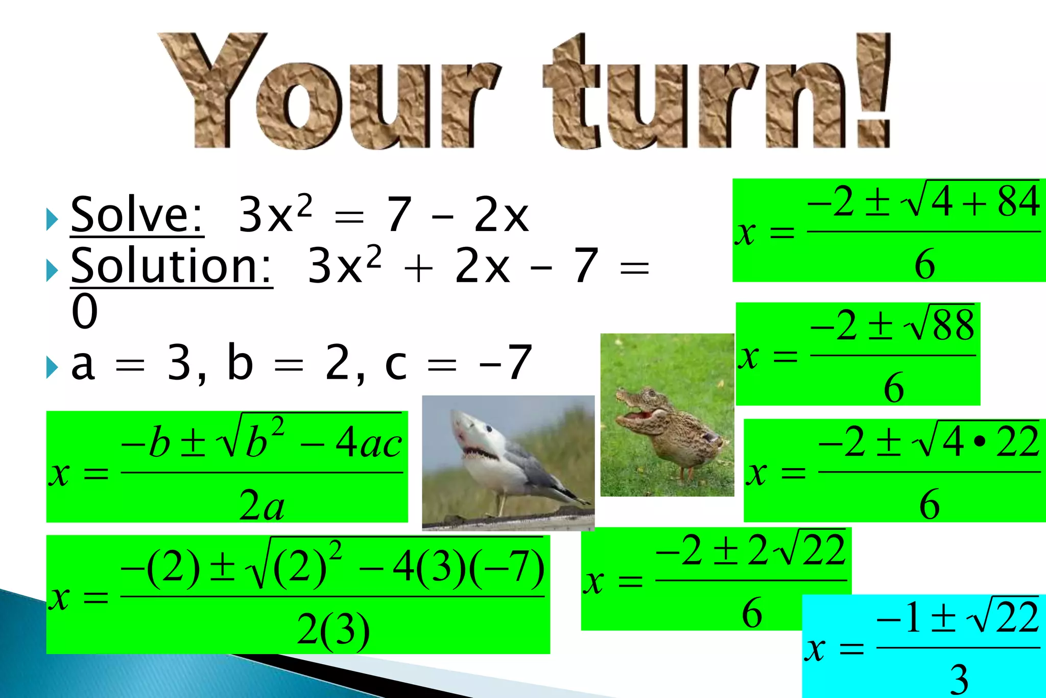  Solve: 3x2 = 7 - 2x
 Solution: 3x2 + 2x - 7 =
0
 a = 3, b = 2, c = -7
x 
b  b2
 4ac
2a
x 
(2)  (2)2
 4(3)(7)
2(3)
x 
2  4  84
6
x 
2  88
6
x 
2  4• 22
6
x 
2  2 22
6
x 
1 22
3
 