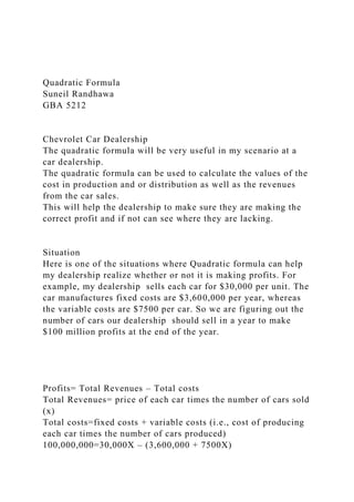 Quadratic Formula
Suneil Randhawa
GBA 5212
Chevrolet Car Dealership
The quadratic formula will be very useful in my scenario at a
car dealership.
The quadratic formula can be used to calculate the values of the
cost in production and or distribution as well as the revenues
from the car sales.
This will help the dealership to make sure they are making the
correct profit and if not can see where they are lacking.
Situation
Here is one of the situations where Quadratic formula can help
my dealership realize whether or not it is making profits. For
example, my dealership sells each car for $30,000 per unit. The
car manufactures fixed costs are $3,600,000 per year, whereas
the variable costs are $7500 per car. So we are figuring out the
number of cars our dealership should sell in a year to make
$100 million profits at the end of the year.
Profits= Total Revenues – Total costs
Total Revenues= price of each car times the number of cars sold
(x)
Total costs=fixed costs + variable costs (i.e., cost of producing
each car times the number of cars produced)
100,000,000=30,000X – (3,600,000 + 7500X)
 