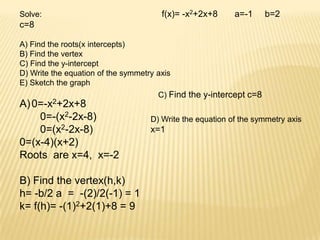 Solve:                                 f(x)= -x2+2x+8      a=-1     b=2
c=8

A) Find the roots(x intercepts)
B) Find the vertex
C) Find the y-intercept
D) Write the equation of the symmetry axis
E) Sketch the graph
                                      C) Find the y-intercept c=8
A) 0=-x2+2x+8
    0=-(x2-2x-8)                    D) Write the equation of the symmetry axis
    0=(x2-2x-8)                     x=1
0=(x-4)(x+2)
Roots are x=4, x=-2

B) Find the vertex(h,k)
h= -b/2 a = -(2)/2(-1) = 1
k= f(h)= -(1)2+2(1)+8 = 9
 