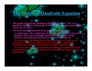 The Graph of Quadratic Equation
•  The graph of quadratic equation in the form f(x) = ax2+ bx+ c is a
parabola. The parts of the graph of the parabola are determined by the
values of a, b, and c.
•  The most meaningful points of the graph of a parabola are:
1. x-intercepts: The x-intercepts, if any, are also called the roots of the
function. They are meaningful specifically as the zeroes of the
function, but also represent the two roots for any value of .
2. y-intercept: The importance of the y-intercept is usually as an
initial value or initial condition for some state of an experiment,
especially one where the independent variable represents time.
3. Vertex: The vertex represents the maximum (or minimum) value
of the function, and is very important in calculus and many natural
phenomena.
 