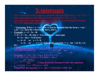 X-intercepts
•  The x intercepts of the graph of a quadratic function f given by y = ax2 + bx + c
•  The x-intercepts are the solutions to the equation ax2 + bx + c = 0
•  The x-intercept in the equation f(x) = ax2 + bx + c, can be found in basically
two ways, factoring or the quadratic formula.
• 
* Factoring: If f(x) = y = ax2 + bx + c can be factored into the form y = a(x –
r1)(x – r2) , then the x-intercepts are r1 and r2 .
•  Example: y = x2 - 3x - 18
=> 0 = x2 – 3x – 18 (Set y = 0 to find the x – intercept)
0 = (x – 6)(x + 3) (Factor)
x – 6 = 0 or x + 3 = 0
x = 6 or x = -3 ( Solved the equation => x – int. = (6, 0) ; (-3,
0) )
•  * Quadratic formula: For any function in the form y = ax2 + bx + c, x-
intercepts are given by:
( , 0)
•  Example: y = 2x2 + 5x + 3 (a = 2; b = 5; c = 3 )
=> 0 = 2x2 + 5x + 3 (Set y = 0 to find x – int. )
x = ( Using Quadratic formula to solve the equation)
x = -5 ±1/4 => x = -19/4 or x = -21/4
(Simplified the equation => x – int. = (-21/4, 0) or (-19/4, 0)).
 