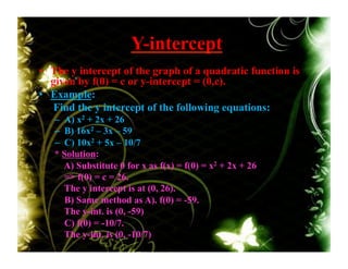 Y-intercept
•  The y intercept of the graph of a quadratic function is
given by f(0) = c or y-intercept = (0,c).
•  Example:
Find the y intercept of the following equations:
–  A) x2 + 2x + 26
–  B) 16x2 – 3x – 59
–  C) 10x2 + 5x – 10/7
* Solution:
A) Substitute 0 for x as f(x) = f(0) = x2 + 2x + 26
=> f(0) = c = 26.
The y intercept is at (0, 26).
B) Same method as A). f(0) = -59.
The y-int. is (0, -59)
C) f(0) = -10/7.
The y-int. is (0, -10/7)
 