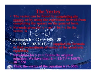 The Vertex
•  The vertex can be found by completing the
square, or by using the expression derived from
completing the square on the general form.
•  Formula given by: y = ax2 + bx + c So the
vertex is
•  Example: h = -12x2 + 168x – 38
•  => -b/2a = -168/2(-12) = 7 (applied the formula
to find x-coordinate of vertex of the quadratic
equation).
•  Substitute for x (x = 7) into the original
equation. We have that: h = -12(7)2 + 168(7) –
38 = 550
•  Thus, the vertex of the equation is (7, 550).
 