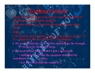 Graphing Parabola
•  There are several steps to do before we sketch a graph of
parabola of the quadratic equation.
•  The most easiest way to sketch the graph is from vertex
form.
•  Steps:
1. We need to check whether the graph is concave up if a > 0
(U- shaped) or concave down if a < 0(n-shaped).
2. We need to find the vertex of the equation by the formula
x =-b/2a or by the vertex form.
3. We need to find the values of x and y intercepts.
+ Substitute x = 0 into the equation then find the
coordinate of y value.
+ Let y = 0 then find the values of x.
 
