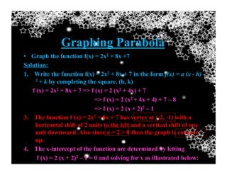 Graphing Parabola
•  Graph the function f(x) = 2x2 + 8x +7
Solution:
1.  Write the function f(x) = 2x2 + 8x + 7 in the form f(x) = a (x - h)
2 + k by completing the square. (h, k)
f (x) = 2x2 + 8x + 7 => f (x) = 2 (x2 + 4x) + 7
=> f (x) = 2 (x2 + 4x + 4) + 7 – 8
=> f (x) = 2 (x + 2)2 – 1
3.  The function f (x) = 2x2 + 8x + 7 has vertex at (-2, -1) with a
horizontal shift of 2 units to the left and a vertical shift of one
unit downward. Also since a = 2 > 0 then the graph is concave
up.
4.  The x-intercept of the function are determined by letting
f (x) = 2 (x + 2)2 – 1 = 0 and solving for x as illustrated below:
 