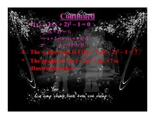 Continued
f (x) = 2 (x + 2)2 – 1 = 0
=> (x + 2)2 = ½
=> x + 2 = ± √½ = ± 1/√2
=> x = -2 ± (1/√2)
4. The y-intercept is f (0) = 2 (0 + 2)2 – 1 = 7
* The graph of f (x) = 2x2 + 8x +7 is
illustrated below:
 