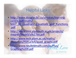 Helpful Links
•  h#p://www.douglas.bc.ca/services/learning-­‐
centre/pdf/math/
MA7_30_QuadraBc_EquaBons_and_FuncBons
.pdf	
  
•  h#p://www.cimt.plymouth.ac.uk/projects/
mepres/book9/y9s17ex.pdf	
  
•  h#p://www.tech.plym.ac.uk/maths/
resources/PDFLaTeX/quad_graphs.pdf	
  
•  h#p://www.neufeldmath.com/ss/Plus/
Graphing%209.pdf	
  
 