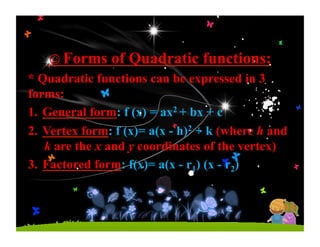 ☺Forms of Quadratic functions:
* Quadratic functions can be expressed in 3
forms:
1.  General form: f (x) = ax2 + bx + c
2.  Vertex form: f (x)= a(x - h)2 + k (where h and
k are the x and y coordinates of the vertex)
3.  Factored form: f(x)= a(x - r1) (x - r2)
 