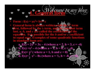 1. General form
•  Form : f(x) = ax2+ bx+ c
•  General form is always written with the x2 term
first, followed by the x term, and the constant term
last. a, b, and c are called the coefficients of the
equation. It is possible for the b and/or c coefficient
to equal zero. Examples of some quadratic functions
in standard form are:
a. f(x) = 2x2 + 3x – 4 (where a = 2, b = 3, c = -4)
b. f(x) =x2 – 4 (where a = 1, b = 0, c = -4)
c. f(x)= x2 ( where a = 1, b and c = 0)
d. f(x)= x2 – 8x (where a = ½, b = -8, c = 0).
 
