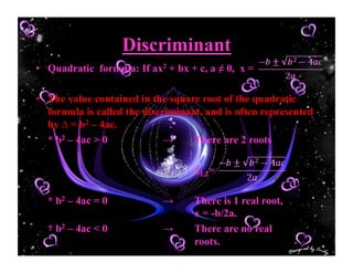 Discriminant
•  Quadratic formula: If ax2 + bx + c, a ≠ 0, x =
•  The value contained in the square root of the quadratic
formula is called the discriminant, and is often represented
by ∆ = b2 – 4ac.
* b2 – 4ac > 0 → There are 2 roots
x1,2= .
* b2 – 4ac = 0 → There is 1 real root,
x = -b/2a.
* b2 – 4ac < 0 → There are no real
roots.
 