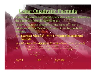 Using Quadratic Formula
•  A general formula for solving quadratic equations, known as
the quadratic formula, is written as:
•  To solve quadratic equations of the form ax2+ bx+ c,
substitute the coefficients a, b, and c in to the quadratic
formula.
1.  Exercise: Solve 4x2 – 5x + 1 = 0 using the quadratic
formula
∆ = b2 – 4ac= 52 – 4(4)(1) = 25 – 16 = 9 => = = ± 3
x
x1 = 1 or x2 = 1/4
 