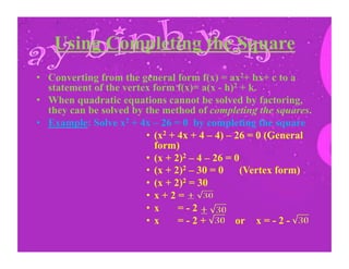 Using Completing the Square
•  Converting from the general form f(x) = ax2+ bx+ c to a
statement of the vertex form f(x)= a(x - h)2 + k.
•  When quadratic equations cannot be solved by factoring,
they can be solved by the method of completing the squares.
•  Example: Solve x2 + 4x – 26 = 0 by completing the square
•  (x2 + 4x + 4 – 4) – 26 = 0 (General
form)
•  (x + 2)2 – 4 – 26 = 0
•  (x + 2)2 – 30 = 0 (Vertex form)
•  (x + 2)2 = 30
•  x + 2 =
•  x = - 2
•  x = - 2 + or x = - 2 -
	
   	
   	
  	
  
 