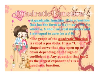 • A quadratic function (f) is a function
that has the form as f(x) = ax2 + bx + c
where a, b and c are real numbers and
a not equal to zero (or a ≠ 0).
• The graph of the quadratic function
is called a parabola. It is a "U" or “n”
shaped curve that may open up or
down depending on the sign of
coefficient a. Any equation that has 2
as the largest exponent of x is a
quadratic function.
 