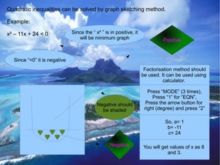 Quadratic inequalities can be solved by graph sketching method.

Example:

x² – 11x + 24 < 0             Since the “ x² ” is in positive, it
                                 will be minimum graph                       Positive



  Since “<0” it is negative
                                                                     Factorisation method should
                                                                    be used. It can be used using
                                                                              calculator.

                                                                       Press “MODE” (3 times),
                                                                         Press “1” for “EQN”,
                                           Negative should            Press the arrow button for
                                             be shaded               right (degree) and press “2”

                                                                              So, a= 1
                                                                               b= -11
                                                                               c= 24

                                                  Negative          You will get values of x as 8
                                                                                and 3.
 