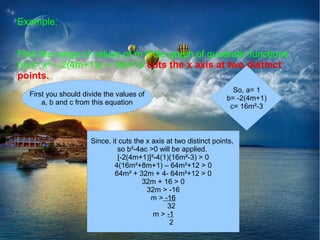 Example:


Find the range of values of m if the graph of quadratic functions
h(x)= x² – 2(4m+1)x + 16m²-3 cuts the x axis at two distinct
points.
                                                                     So, a= 1
  First you should divide the values of
                                                                   b= -2(4m+1)
      a, b and c from this equation
                                                                    c= 16m²-3



                     Since, it cuts the x axis at two distinct points,
                              so b²-4ac >0 will be applied.
                              [-2(4m+1)]²-4(1)(16m²-3) > 0
                             4(16m²+8m+1) – 64m²+12 > 0
                             64m² + 32m + 4- 64m²+12 > 0
                                      32m + 16 > 0
                                        32m > -16
                                          m > -16
                                               32
                                          m > -1
                                                2
 