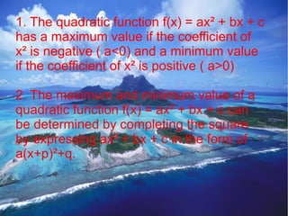 1. The quadratic function f(x) = ax² + bx + c
has a maximum value if the coefficient of
x² is negative ( a<0) and a minimum value
if the coefficient of x² is positive ( a>0)

2. The maximum and minimum value of a
quadratic function f(x) = ax² + bx + c can
be determined by completing the square
by expressing ax² + bx + c in the form of
a(x+p)²+q.
 