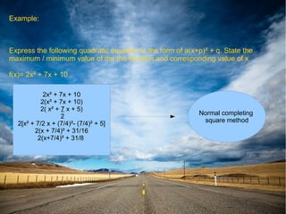 Example:



Express the following quadratic equation in the form of a(x+p)² + q. State the
maximum / minimum value of the the function and corresponding value of x.

f(x)= 2x² + 7x + 10

           2x² + 7x + 10
          2(x² + 7x + 10)
          2( x² + 7 x + 5)
                                                            Normal completing
                  2
                                                             square method
  2[x² + 7/2 x + (7/4)²- (7/4)² + 5]
        2(x + 7/4)² + 31/16
         2(x+7/4)² + 31/8
 