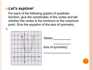  Let’s

explore!

For each of the following graphs of quadratic
function, give the coordinates of the vertex and tell
whether the vertex is the minimum or the maximum
point. Give the equation of the axis of symmetry.
1.
Vertex:
Axis of symmetry:

 