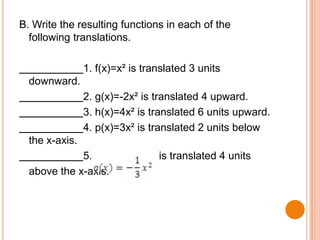 B. Write the resulting functions in each of the
following translations.
1. f(x)=x² is translated 3 units

downward.
2. g(x)=-2x² is translated 4 upward.
3. h(x)=4x² is translated 6 units upward.
4. p(x)=3x² is translated 2 units below

the x-axis.
5.
above the x-axis.

is translated 4 units

 
