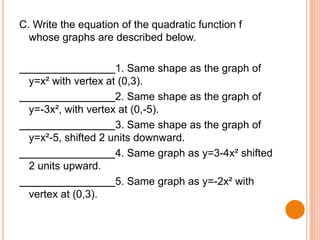 C. Write the equation of the quadratic function f
whose graphs are described below.
1. Same shape as the graph of
y=x² with vertex at (0,3).
2. Same shape as the graph of
y=-3x², with vertex at (0,-5).
3. Same shape as the graph of
y=x²-5, shifted 2 units downward.
4. Same graph as y=3-4x² shifted
2 units upward.
5. Same graph as y=-2x² with
vertex at (0,3).

 