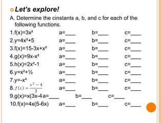  Let’s

explore!

A. Determine the cinstants a, b, and c for each of the
following functions.
1.f(x)=3x²
a=
b=
c=
2.y=4x²+5
a=
b=
c=
3.f(x)=15-3x+x²
a=
b=
c=
4.g(x)=9x-x²
a=
b=
c=
5.h(x)=2x²-1
a=
b=
c=
6.y=x²+½
a=
b=
c=
7.y=-x²
a=
b=
c=
8.
a=
b=
c=
9.g(x)=x(3x-4a=
b=
c=
10.f(x)=4x(5-6x)
a=
b=
c=

 
