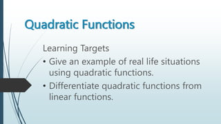 Quadratic Functions
Learning Targets
• Give an example of real life situations
using quadratic functions.
• Differentiate quadratic functions from
linear functions.
 