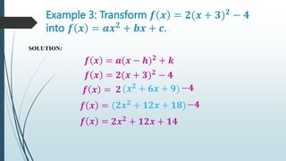 Example 3: Transform 𝒇 𝒙 = 𝟐(𝒙 + 𝟑)𝟐
− 𝟒
into 𝒇 𝒙 = 𝒂𝒙𝟐
+ 𝒃𝒙 + 𝒄.
SOLUTION:
𝒇 𝒙 = 𝒂(𝒙 − 𝒉)𝟐
+ 𝒌
𝒇 𝒙 = 𝟐(𝒙 + 𝟑)𝟐
− 𝟒
𝒇 𝒙 = 𝟐(𝒙𝟐
+ 𝟔𝒙 + 𝟗)
−𝟒
𝒇 𝒙 = (𝟐𝒙𝟐
+ 𝟏𝟐𝒙 + 𝟏𝟖)
𝒇 𝒙 = 𝟐𝒙𝟐
+ 𝟏𝟐𝒙 + 𝟏𝟒
−𝟒
 