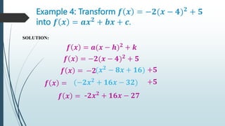 Example 4: Transform 𝒇 𝒙 = −𝟐(𝒙 − 𝟒)𝟐
+ 𝟓
into 𝒇 𝒙 = 𝒂𝒙𝟐
+ 𝒃𝒙 + 𝒄.
SOLUTION:
𝒇 𝒙 = 𝒂(𝒙 − 𝒉)𝟐
+ 𝒌
𝒇 𝒙 = −𝟐(𝒙 − 𝟒)𝟐
+ 𝟓
𝒇 𝒙 = −𝟐(𝒙𝟐
− 𝟖𝒙 + 𝟏𝟔)
+𝟓
𝒇 𝒙 = (−𝟐𝒙𝟐
+ 𝟏𝟔𝒙 − 𝟑𝟐)
𝒇 𝒙 = -𝟐𝒙𝟐
+ 𝟏𝟔𝒙 − 𝟐𝟕
+𝟓
 