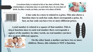 A newborn baby is related to his or her date of birth. This
relationship is a function since to each baby have its own date of
birth. In other words, no baby can have two dates of birth.
-3
-2
1
0
3
9
4
1
0
9
x x2
A bar code in a store is related to a price. This also shows a
function since to each bar code, there corresponds a price. In
fact, no bar code can have two or more different prices.
A real number is related to a square of that number. This is
also a function since to each real number there corresponds a
square of the number. In other words, no real number can have
two or more different squares.
On the other hand, a mother can have two or more
children. Hence, this relation is NOT a function.
 