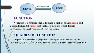 DOMAIN RANGE
Correspondence
FUNCTION
A function is a correspondence between a first set called domain, and
a second set, called range, such that each member of that domain
corresponds to exactly one member of the range.
QUADRATIC FUNCTION
A quadratic function is polynomial of degree 2 and defined by the
equation 𝒇 𝒙 = 𝒂𝒙𝟐 + 𝒃𝒙 + 𝒄, where a, b and c are real numbers and a≠ 0.
 