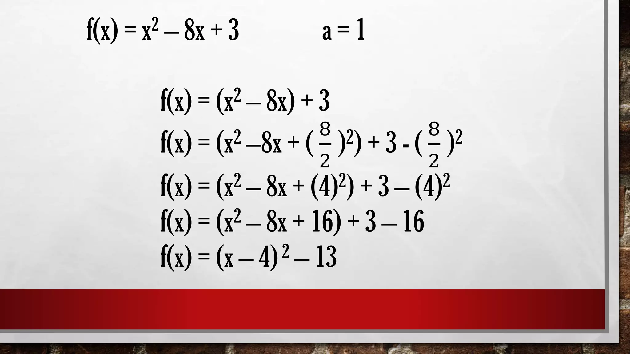 f(x) = x2 – 8x + 3 a = 1
f(x) = (x2 – 8x) + 3
f(x) = (x2 –8x + (
8
2
)2) + 3 - (
8
2
)2
f(x) = (x2 – 8x + (4)2) + 3 – (4)2
f(x) = (x2 – 8x + 16) + 3 – 16
f(x) = (x – 4)2 – 13